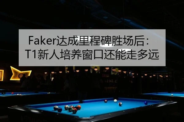 Faker达成里程碑胜场后：T1新人培养窗口还能走多远