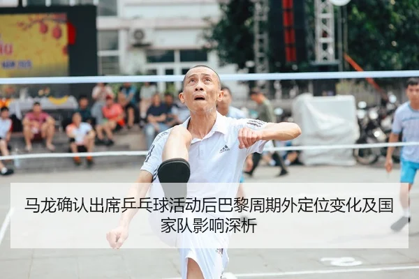 马龙确认出席乒乓球活动后巴黎周期外定位变化及国家队影响深析